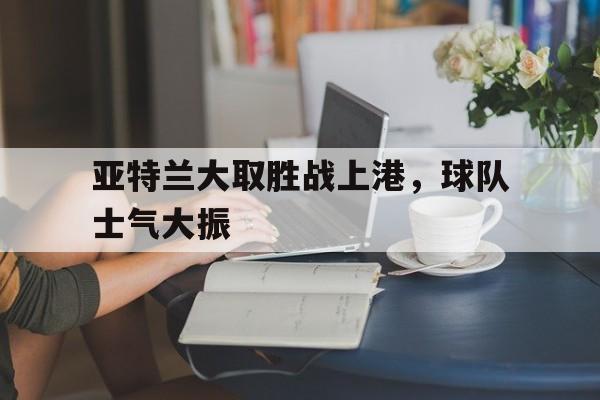 爱游戏登录入口-亚特兰大取胜战上港，球队士气大振的简单介绍